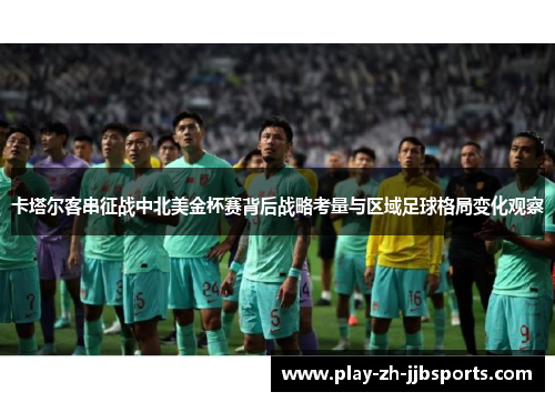 卡塔尔客串征战中北美金杯赛背后战略考量与区域足球格局变化观察 卡塔尔客串征战中北美金杯赛背后战略考量与区域足球格局变化观察